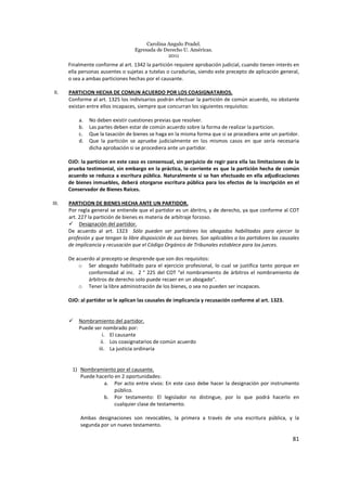 Carolina Angulo Pradel.
Egresada de Derecho U. Américas.
2011
81
Finalmente conforme al art. 1342 la partición requiere aprobación judicial, cuando tienen interés en
ella personas ausentes o sujetas a tutelas o curadurías, siendo este precepto de aplicación general,
o sea a ambas particiones hechas por el causante.
II. PARTICION HECHA DE COMUN ACUERDO POR LOS COASIGNATARIOS.
Conforme al art. 1325 los indivisarios podrán efectuar la partición de común acuerdo, no obstante
existan entre ellos incapaces, siempre que concurran los siguientes requisitos:
a. No deben existir cuestiones previas que resolver.
b. Las partes deben estar de común acuerdo sobre la forma de realizar la particion.
c. Que la tasación de bienes se haga en la misma forma que si se procediera ante un partidor.
d. Que la partición se apruebe judicialmente en los mismos casos en que sería necesaria
dicha aprobación si se procediera ante un partidor.
OJO: la particion en este caso es consensual, sin perjuicio de regir para ella las limitaciones de la
prueba testimonial, sin embargo en la práctica, lo corriente es que la partición hecha de común
acuerdo se reduzca a escritura pública. Naturalmente si se han efectuado en ella adjudicaciones
de bienes inmuebles, deberá otorgarse escritura pública para los efectos de la inscripción en el
Conservador de Bienes Raíces.
III. PARTICION DE BIENES HECHA ANTE UN PARTIDOR.
Por regla general se entiende que el partidor es un ábritro, y de derecho, ya que conforme al COT
art. 227 la partición de bienes es materia de arbitraje forzoso.
Designación del partidor.
De acuerdo al art. 1323 Sólo pueden ser partidores los abogados habilitados para ejercer la
profesión y que tengan la libre disposición de sus bienes. Son aplicables a los partidores las causales
de implicancia y recusación que el Código Orgánico de Tribunales establece para los jueces.
De acuerdo al precepto se desprende que son dos requisitos:
o Ser abogado habilitado para el ejercicio profesional, lo cual se justifica tanto porque en
conformidad al inc. 2 ° 225 del COT “el nombramiento de árbitros el nombramiento de
árbitros de derecho solo puede recaer en un abogado”.
o Tener la libre administración de los bienes, o sea no pueden ser incapaces.
OJO: al partidor se le aplican las causales de implicancia y recusación conforme al art. 1323.
Nombramiento del partidor.
Puede ser nombrado por:
i. El causante
ii. Los coasignatarios de común acuerdo
iii. La justicia ordinaria
1) Nombramiento por el causante.
Puede hacerlo en 2 oportunidades:
a. Por acto entre vivos: En este caso debe hacer la designación por instrumento
público.
b. Por testamento: El legislador no distingue, por lo que podrá hacerlo en
cualquier clase de testamento.
Ambas designaciones son revocables, la primera a través de una escritura pública, y la
segunda por un nuevo testamento.
 