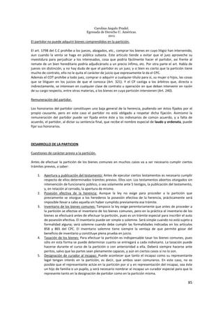 Carolina Angulo Pradel.
Egresada de Derecho U. Américas.
2011
85
El partidor no puede adquirir bienes comprendidos en la partición.
El art. 1798 del C.C prohíbe a los jueces, abogados, etc., comprar los bienes en cuyo litigio han intervenido,
aun cuando la venta se haga en pública subasta. Este articulo tiende a evitar que el juez aproveche su
investidura para perjudicar a los interesados, cosa que podría fácilmente hacer el partidor, así frente al
remate de un bien hereditario podría adjudicárselo a un precio ínfimo, etc. Por otra parte el art. Habla de
jueces sin distinción, y no hay duda de que el partidor es un juez; y si bien es cierto que la partición tiene
mucho de contrato, ello no le quita el carácter de juicio que expresamente le da el CPC.
Además el COT prohíbe a todo juez, comprar o adquirir a cualquier título para sí, su mujer o hijos, las cosas
que se litiguen en los juicios de que el conozca (Art. 321). Y el CP castiga a los árbitros que, directa o
indirectamente, se interesen en cualquier clase de contrato u operación en que deban intervenir en razón
de su cargo respecto, entre otras materias, a los bienes en cuya partición intervienen (Art. 240).
Remuneración del partidor.
Los honorarios del partidor constituyen una baja general de la herencia, pudiendo ser éstos fijados por el
propio causante, pero en este caso el partidor no está obligado a respetar dicha fijación. Asimismo la
remuneración del partidor puede ser fijada entre éste y los indivisarios de común acuerdo, y a falta de
acuerdo, el partidor, al dictar su sentencia final, que recibe el nombre especial de laudo y ordenata, puede
fijar sus honorarios.
DESARROLLO DE LA PARTICION.
Cuestiones de carácter previo a la partición.
Antes de efectuar la partición de los bienes comunes en muchos casos va a ser necesario cumplir ciertos
trámites previos, a saber:
1. Apertura y publicación del testamento: Antes de ejecutar ciertos testamentos es necesario cumplir
respecto de ellos determinados trámites previos. Ellos son: Los testamentos abiertos otorgados sin
intervención de funcionario público, o sea solamente ante 5 testigos, la publicación del testamento,
y, en relación al cerrado, la apertura de mismo.
2. Posesión efectiva de la herencia: Aunque la ley no exige para proceder a la partición que
previamente se otorgue a los herederos la posesión efectiva de la herencia, prácticamente será
imposible llevar a cabo aquella sin haber cumplido previamente ese trámite.
3. Inventario de los bienes comunes: Tampoco la ley exige perentoriamente que antes de proceder a
la partición se efectúe el inventario de los bienes comunes, pero en la práctica el inventario de los
bienes se efectuará antes de efectuar la partición, pues es un trámite especial para inscribir el auto
de posesión efectiva. El inventario puede ser simple o solemne. Será simple cuando no está sujeto a
formalidad alguna; será solemne cuando debe cumplir las formalidades indicadas en los artículos
858 y 865 del CPC. El inventario solemne tiene siempre la ventaja de que permite gozar del
beneficio de inventario y constituye plena prueba en juicio.
4. Tasación de los bienes: Para efectuar la partición es indispensable tasar los bienes comunes, pues
sólo en esta forma se puede determinar cuanto se entregará a cada indivisario. La tasación puede
hacerse durante el curso de la partición o con anterioridad a ella. Deberá siempre hacerse ante
peritos, salvo que las partes sean plenamente capaces, y aún en ciertos casos si no lo son.
5. Designación de curador al incapaz: Puede acontecer que tanto el incapaz como su representante
legal tengan interés en la partición, es decir, que ambos sean comuneros. En este caso, no es
posible que el representante actúe en la partición por sí y en representación del incapaz, sea éste
un hijo de familia o un pupilo, y será necesario nombrar al incapaz un curador especial para que lo
represente tanto en la designación de partidor como en la partición misma.
 