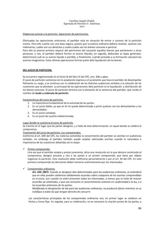 Carolina Angulo Pradel.
Egresada de Derecho U. Américas.
2011
86
Diligencias previas a la partición. Separación de patrimonios.
Efectuadas las operaciones anteriores, el partidor está en situación de entrar a conocer de la partición
misma. Para ello cuenta con una base segura, puesto que la justicia ordinaria deberá resolver, quienes son
indivisarios, cuáles son sus derechos y cuales cuáles son los bienes comunes a partirse.
Para ello es preciso primero separar del patrimonio del causante aquellos bienes que pertenecen a otras
personas; o sea, el partidor deberá formar el acervo ilíquido, en seguida, deducidas as bajas generales,
determinará cuál es su acervo líquido o partible, y finalmente, cuándo proceda a su formación calculará los
acervos imaginarios. Estas últimas operaciones forman parte dela liquidación de los bienes.
DEL JUICIO DE PARTICION.
Se encuentra reglamentado en el título IX del libro III del CPC, arts. 646 y sgtes.
El juicio de partición comienza con la aceptación expresa y el juramento que hace el partidor de desempeñar
fielmente su cargo, y se continua con la celebración de las distintas audiencias verbales y la solución de las
cuestiones que se planteen. La principal de las operaciones dela partición es la liquidación, y distribución de
los bienes comunes. El juicio de partición termina con la dictación de la sentencia del partidor, que recibe el
nombre de laudo y ordenata de partición.
Características del juicio de partición.
1. La importancia fundamental de la voluntad de las partes.
2. Es un juicio doble, ya que en él no queda determinado a priori quiénes son los demandantes y los
demandados.
3. Es un juicio complejo.
4. Es un juicio de cuantía indeterminada.
Lugar donde se sustancia el juicio de partición.
Se tramita en el lugar que las partes designen, y a falta de ésta determinación, en aquel donde se celebró el
compromiso.
Tramitación del juicio de partición: Los comparendos.
Conforme al art. 649 del CPC, las materias sometidas la conocimiento del partidor se ventilan en audiencias
verbales, sin embargo el partidor también puede aceptar solicitudes escritas cuando la naturaleza e
importancia de las cuestiones debatidas así lo exijan.
Primer comparendo:
Una vez que el partidor acepta y presta juramento, dicta una resolución en la que declara constituido el
compromiso, designa actuario y cita a las partes a un primer comparendo, que tiene por objeto
organizar la partición. Esta resolución debe notificarse personalmente o por el art. 44 del CPC. En este
primero comparendo las decisiones deben tomarse unánimemente por los interesados.
Comparendos ordinarios.
Art. 650. (807). Cuando se designen días determinados para las audiencias ordinarias, se entenderá
que en ellas pueden celebrarse válidamente acuerdos sobre cualquiera de los asuntos comprendidos
en el juicio, aun cuando no estén presentes todos los interesados, a menos que se trate de revocar
acuerdos ya celebrados, o que sea necesario el consentimiento unánime en conformidad a la ley, o a
los acuerdos anteriores de las partes.
Modificada la designación de día para las audiencias ordinarias, no producirá efecto mientras no se
notifique a todos los que tengan derecho de concurrir.
Las características principales de los comparendos ordinarios son, en primer lugar se celebren en
fechas y horas fijas. En seguida, para su celebración, no es necesaria la citación previa de las partes, y
 