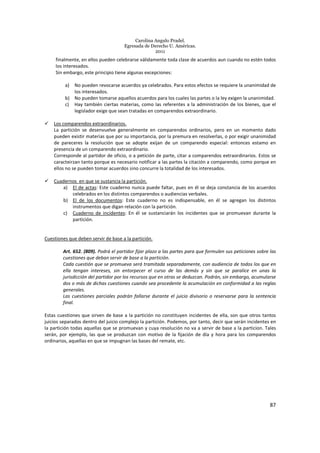 Carolina Angulo Pradel.
Egresada de Derecho U. Américas.
2011
87
finalmente, en ellos pueden celebrarse válidamente toda clase de acuerdos aun cuando no estén todos
los interesados.
Sin embargo, este principio tiene algunas excepciones:
a) No pueden revocarse acuerdos ya celebrados. Para estos efectos se requiere la unanimidad de
los interesados.
b) No pueden tomarse aquellos acuerdos para los cuales las partes o la ley exigen la unanimidad.
c) Hay también ciertas materias, como las referentes a la administración de los bienes, que el
legislador exige que sean tratadas en comparendos extraordinario.
Los comparendos extraordinarios.
La partición se desenvuelve generalmente en comparendos ordinarios, pero en un momento dado
pueden existir materias que por su importancia, por la premura en resolverlas, o por exigir unanimidad
de pareceres la resolución que se adopte exijan de un comparendo especial: entonces estamo en
presencia de un comparendo extraordinario.
Corresponde al partidor de oficio, o a petición de parte, citar a comparendos extraordinarios. Estos se
caracteirzan tanto porque es necesario notificar a las partes la citación a comparendo, como porque en
ellos no se pueden tomar acuerdos sino concurre la totalidad de los interesados.
Cuadernos en que se sustancia la partición.
a) El de actas: Este cuaderno nunca puede faltar, pues en él se deja constancia de los acuerdos
celebrados en los distintos comparendos o audiencias verbales.
b) El de los documentos: Este cuaderno no es indispensable, en él se agregan los distintos
instrumentos que digan relación con la partición.
c) Cuaderno de incidentes: En él se sustanciarán los incidentes que se promuevan durante la
partición.
Cuestiones que deben servir de base a la partición.
Art. 652. (809). Podrá el partidor fijar plazo a las partes para que formulen sus peticiones sobre las
cuestiones que deban servir de base a la partición.
Cada cuestión que se promueva será tramitada separadamente, con audiencia de todos los que en
ella tengan intereses, sin entorpecer el curso de las demás y sin que se paralice en unas la
jurisdicción del partidor por los recursos que en otras se deduzcan. Podrán, sin embargo, acumularse
dos o más de dichas cuestiones cuando sea procedente la acumulación en conformidad a las reglas
generales.
Las cuestiones parciales podrán fallarse durante el juicio divisorio o reservarse para la sentencia
final.
Estas cuestiones que sirven de base a la partición no constituyen incidentes de ella, son que otros tantos
juicios separados dentro del juicio complejo la partición. Podemos, por tanto, decir que serán incidentes en
la partición todas aquellas que se promuevan y cuya resolución no va a servir de base a la particion. Tales
serán, por ejemplo, las que se produzcan con motivo de la fijación de día y hora para los comparendos
ordinarios, aquellas en que se impugnan las bases del remate, etc.
 