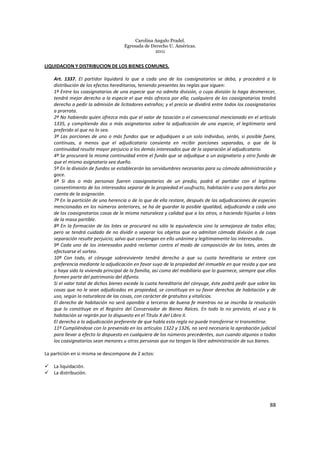Carolina Angulo Pradel.
Egresada de Derecho U. Américas.
2011
88
LIQUIDACION Y DISTRIBUCION DE LOS BIENES COMUNES.
Art. 1337. El partidor liquidará lo que a cada uno de los coasignatarios se deba, y procederá a la
distribución de los efectos hereditarios, teniendo presentes las reglas que siguen:
1ª Entre los coasignatarios de una especie que no admita división, o cuya división la haga desmerecer,
tendrá mejor derecho a la especie el que más ofrezca por ella; cualquiera de los coasignatarios tendrá
derecho a pedir la admisión de licitadores extraños; y el precio se dividirá entre todos los coasignatarios
a prorrata.
2ª No habiendo quien ofrezca más que el valor de tasación o el convencional mencionado en el artículo
1335, y compitiendo dos o más asignatarios sobre la adjudicación de una especie, el legitimario será
preferido al que no lo sea.
3ª Las porciones de uno o más fundos que se adjudiquen a un solo individuo, serán, si posible fuere,
continuas, a menos que el adjudicatario consienta en recibir porciones separadas, o que de la
continuidad resulte mayor perjuicio a los demás interesados que de la separación al adjudicatario.
4ª Se procurará la misma continuidad entre el fundo que se adjudique a un asignatario y otro fundo de
que el mismo asignatario sea dueño.
5ª En la división de fundos se establecerán las servidumbres necesarias para su cómoda administración y
goce.
6ª Si dos o más personas fueren coasignatarios de un predio, podrá el partidor con el legítimo
consentimiento de los interesados separar de la propiedad el usufructo, habitación o uso para darlos por
cuenta de la asignación.
7ª En la partición de una herencia o de lo que de ella restare, después de las adjudicaciones de especies
mencionadas en los números anteriores, se ha de guardar la posible igualdad, adjudicando a cada uno
de los coasignatarios cosas de la misma naturaleza y calidad que a los otros, o haciendo hijuelas o lotes
de la masa partible.
8ª En la formación de los lotes se procurará no sólo la equivalencia sino la semejanza de todos ellos;
pero se tendrá cuidado de no dividir o separar los objetos que no admitan cómoda división o de cuya
separación resulte perjuicio; salvo que convengan en ello unánime y legítimamente los interesados.
9ª Cada uno de los interesados podrá reclamar contra el modo de composición de los lotes, antes de
efectuarse el sorteo.
10ª Con todo, el cónyuge sobreviviente tendrá derecho a que su cuota hereditaria se entere con
preferencia mediante la adjudicación en favor suyo de la propiedad del inmueble en que resida y que sea
o haya sido la vivienda principal de la familia, así como del mobiliario que lo guarnece, siempre que ellos
formen parte del patrimonio del difunto.
Si el valor total de dichos bienes excede la cuota hereditaria del cónyuge, éste podrá pedir que sobre las
cosas que no le sean adjudicadas en propiedad, se constituya en su favor derechos de habitación y de
uso, según la naturaleza de las cosas, con carácter de gratuitos y vitalicios.
El derecho de habitación no será oponible a terceros de buena fe mientras no se inscriba la resolución
que lo constituye en el Registro del Conservador de Bienes Raíces. En todo lo no previsto, el uso y la
habitación se regirán por lo dispuesto en el Título X del Libro II.
El derecho a la adjudicación preferente de que habla esta regla no puede transferirse ni transmitirse.
11ª Cumpliéndose con lo prevenido en los artículos 1322 y 1326, no será necesaria la aprobación judicial
para llevar a efecto lo dispuesto en cualquiera de los números precedentes, aun cuando algunos o todos
los coasignatarios sean menores u otras personas que no tengan la libre administración de sus bienes.
La partición en si misma se descompone de 2 actos:
La liquidación.
La distribución.
 