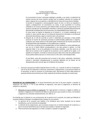 Carolina Angulo Pradel.
Egresada de Derecho U. Américas.
2011
9
Si se encontrare la nave o aeronave náufraga o perdida, o sus restos, se aplicarán las
mismas normas del inciso anterior siempre que no pudieren ubicarse los cuerpos de
todos o algunos de sus ocupantes, o identificarse los restos de los que fueren hallados.
Si durante la navegación o aeronavegación cayere al mar o a tierra un tripulante o
viajero y desapareciere sin encontrarse sus restos, el juez procederá en la forma
señalada en los incisos anteriores; pero deberá haber constancia en autos de que en el
sumario instruido por las autoridades marítimas o aéreas ha quedado fehacientemente
demostrada la desaparición de esas personas y la imposibilidad de que estén vivas.
En estos casos no regirán lo dispuesto en el número 2., ni el plazo establecido en el
número 3.; pero será de rigor oír a la Dirección General de la Armada o a la Dirección
General de Aeronáutica, según se trate de nave o de aeronave.
9. Después de un año de ocurrido un sismo o catástrofe que provoque o haya podido
provocar la muerte de numerosas personas en determinadas poblaciones o regiones,
cualquiera que tenga interés en ello podrá pedir la declaración de muerte presunta de
los desaparecidos que habitaban en esas poblaciones o regiones.
En este caso, la citación de los desaparecidos se hará mediante un aviso publicado por
una vez en el Diario Oficial correspondiente a los días primero o quince, o al día
siguiente hábil, si no se ha publicado en las fechas indicadas, y por dos veces en un
diario de la comuna o de la capital de la provincia o de la capital de la región, si en
aquélla no lo hubiere, corriendo no menos de quince días entre estas dos publicaciones.
El juez podrá ordenar que por un mismo aviso se cite a dos o más desaparecidos.
El juez fijará, como día presuntivo de la muerte el del sismo, catástrofe o fenómeno
natural y concederá inmediatamente la posesión definitiva de los bienes de los
desaparecidos, pero será de rigor oír al Defensor de Ausentes.
o Caso de la persona que fallece dejando bienes en chile, y su sucesión se abre en el extranjero.
(art 27 ley 16.271 Impuestos a herencias, donaciones y asignaciones), si una persona fallece en
el extranjero, se abre su sucesión en el extranjero pero, deja bienes en Chile, debe pedirse la
posesión efectiva de esa herencia en Chile, respecto de los bienes ubicados en nuestro país.
DELACION DE LAS ASIGNACIONES: Es el actual llamamiento que hace la ley para aceptar o repudiar la
asignación. Art. 956 inc. 1° Por lo que deferida la asignación, nace para el asignatario, el derecho de
aceptarla o repudiarla.
Momento en que se defiere la asignación: Por regla general, la herencia o legado se defiere al
heredero o legatario en el momento de fallecer la persona de cuya sucesión se trata, si el heredero
o legatario no es llamado condicionalmente. Art. 956 inc. 2°
Se entiende que la delación es una consecuencia de la apertura de la sucesión, de modo que fallecido el
causante, debemos distinguir cronológicamente 3 etapas en una sucesión:
1. La apertura de la sucesión, que habilita a los herederos para tomar posesión de los bienes
hereditarios, y se los transmite en propiedad.
2. La delación de las asignaciones, que se produce aunque sea un instante después de la apertura, y
que es el actual llamamiento que la ley hace para aceptar o repudiar la asignación.
3. Pronunciamiento del asignatario, en orden a aceptar o repudiar la asignación.
 