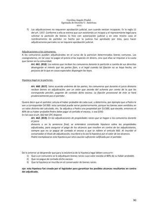 Carolina Angulo Pradel.
Egresada de Derecho U. Américas.
2011
90
7) Las adjudicaciones no requieren aprobación judicial, aun cuando existan incapaces. Es la regla 11
del art. 1337. Conforme a ella se estima que aun existiendo un incapaz y el representante legal para
solicitar la partición de bienes lo hizo con autorización judicial y en este mismo caso el
nombramiento de partidor no hecho por la justicia fue aprobado por ésta, para hacer
adjudicaciones parciales no se requiere aprobación judicial.
Adjudicaciones a los comuneros.
A los comuneros pueden adjudicárseles en el curso de la particion determinados bienes comunes. Los
coasignatarios, en tal caso no pagan el precio d las especies en dinero, sino que ellas se imputan a la cuota
que tienen en la comunidad.
Art. 661. (818). Los valores que reciban los comuneros durante la partición a cuenta de sus derechos
devengarán el interés que las partes fijen, o el legal cuando tal fijación no se haya hecho, sin
perjuicio de lo que en casos especiales dispongan las leyes.
Hipoteca legal en la particion.
Art. 660. (817). Salvo acuerdo unánime de las partes, los comuneros que durante el juicio divisorio
reciban bienes en adjudicación, por un valor que exceda del ochenta por ciento de lo que les
corresponda percibir, pagarán de contado dicho exceso. La fijación provisional de éste se hará
prudencialmente por el partidor.
Quiere decir que el partidor calcula el haber probable de cada cual, y determina, por ejemplo que a Pedro le
van a corresponder $4.000. esta cantidad puede variar posteriormente, porque los bienes sean vendidos en
un valor distinto del calculado, etc. Se adjudica a Pedro una propiedad por $3.500, que excede, entonces el
80% de su haber probable Pedro debe pagar al contado el exceso, o sea $350.
En tal caso el art. 662 del CPC dispone
Art. 662. (819). En las adjudicaciones de propiedades raíces que se hagan a los comuneros durante
el juicio
divisorio o en la sentencia final, se entenderá constituida hipoteca sobre las propiedades
adjudicadas, para asegurar el pago de los alcances que resulten en contra de los adjudicatarios,
siempre que no se pague de contado el exceso a que se refiere el artículo 660. Al inscribir el
conservador el título de adjudicación, inscribirá a la vez la hipoteca por el valor de los alcances.
Podrá reemplazarse esta hipoteca por otra caución suficiente calificada por el partidor.
De lo anterior se desprende que para la existencia de la hipoteca legal deben concurrir:
1) Que a un comunero se le adjudiquen bienes raíces cuyo valor exceda al 80% de su haber probable.
2) Que no pague de contado dicho exceso.
3) Que la hipoteca se inscriba en el conservador de bienes raíces.
ojo: esta hipoteca fue creada por el legislador para garantizar los posibles alcances resultantes en contra
del adjudicado.
 