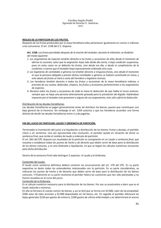 Carolina Angulo Pradel.
Egresada de Derecho U. Américas.
2011
91
REGLAS DE LA PARTICION DE LOS FRUTOS.
Respecto de los frutos producidos por la masa hereditaria ellos pertenecen igualmente en común e indivisos
a los comuneros. El art. 1338 del C.C. dispone:
Art. 1338. Los frutos percibidos después de la muerte del testador, durante la indivisión, se dividirán
del modo siguiente:
1. Los asignatarios de especies tendrán derecho a los frutos y accesiones de ellas desde el momento de
abrirse la sucesión; salvo que la asignación haya sido desde día cierto, o bajo condición suspensiva,
pues en estos casos no se deberán los frutos, sino desde ese día, o desde el cumplimiento de la
condición; a menos que el testador haya expresamente ordenado otra cosa.
2. Los legatarios de cantidades o géneros no tendrán derecho a ningunos frutos, sino desde el momento
en que la persona obligada a prestar dichas cantidades o géneros se hubiere constituido en mora; y
este abono de frutos se hará a costa del heredero o legatario moroso.
3. Los herederos tendrán derecho a todos los frutos y accesiones de la masa hereditaria indivisa, a
prorrata de sus cuotas; deducidos, empero, los frutos y accesiones pertenecientes a los asignatarios
de especies.
4. Recaerá sobre los frutos y accesiones de toda la masa la deducción de que habla el inciso anterior,
siempre que no haya una persona directamente gravada para la prestación del legado: habiéndose
impuesto por el testador este gravamen a alguno de sus asignatarios, éste sólo sufrirá la deducción.
Distribución de las deudas hereditarias.
Las deudas hereditarias se pagan generalmente antes de distribuir los bienes, puesto que constituyen una
baja general de la herencia. Sin embargo el art. 1359 autoriza a que los herederos acuerden una forma
distinta de dividir las deudas hereditarias entre si y de pagarlas.
FIN DEL JUICIO DE PARTICION: LAUDO Y ORDENATA DE PARTICIÓN.
Terminadas la tramitación del juicio y la liquidación y distribución de los bienes, frutos y deudas, el partidor
citará a oír sentencia. Una vez ejecutoriada esta resolución, el partidor queda en situación de dictar su
sentencia final, que recibe el nombre de laudo y ordenata de partición.
El art. 663 del CPC dispone Los resultados de la partición se consignarán en un Laudo o sentencia final, que
resuelva o establezca todos los puntos de hecho y de derecho que deben servir de base para la distribución
de los bienes comunes, y en una Ordenata o liquidación, en que se hagan los cálculos numéricos necesarios
para dicha distribución.
Dentro de la sentencia final cabe distinguir 2 aspectos: el Laudo y la Ordenata.
Contenido del Laudo.
El laudo como sentencia definitiva deberá contener las enunciaciones del art. 170 del CPC. En su parte
expositiva se darán todos los antecedentes relacionados con la partición. En su parte considerativa, se
indicaran los puntos de hecho y de derecho que deben servir de base para la distribución de los bienes
comunes. Y finalmente en su parte resolutiva el partidor fallara las cuestiones que han sido planteadas y no
fueron resueltas en el curso del juicio.
Contenido de la Ordenata.
Es el cálculo numérico necesario para la distribución de los bienes. Por eso se acostumbra a decir que es el
laudo reducido a números.
En ella se formara el cuerpo común de bienes, y así se dirá que se forma con $3.000, valor de tal propiedad;
$500 valor de tales acciones y $2.000 depositados en tal banco, etc. En seguida el partidor efectuará las
bajas generales $150 por gastos de entierro; $100 gastos de ultima enfermedad y así determinará el acervo
 