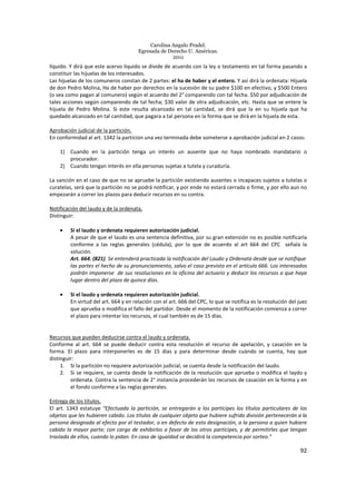Carolina Angulo Pradel.
Egresada de Derecho U. Américas.
2011
92
líquido. Y dirá que este acervo líquido se divide de acuerdo con la ley o testamento en tal forma pasando a
constituir las hijuelas de los interesados.
Las hijuelas de los comuneros constan de 2 partes: el ha de haber y el entero. Y así dirá la ordenata: Hijuela
de don Pedro Molina, Ha de haber por derechos en la sucesión de su padre $100 en efectivo, y $500 Entero
(o sea como pagan al comunero) según el acuerdo del 2° comparendo con tal fecha. $50 por adjudicación de
tales acciones según comparendo de tal fecha; $30 valor de otra adjudicación, etc. Hasta que se entere la
hijuela de Pedro Molina. Si este resulta alcanzado en tal cantidad, se dirá que la en su hijuela que ha
quedado alcanzado en tal cantidad, que pagara a tal persona en la forma que se dirá en la hijuela de esta.
Aprobación judicial de la partición.
En conformidad al art. 1342 la particion una vez terminada debe someterse a aprobación judicial en 2 casos:
1) Cuando en la partición tenga un interés un ausente que no haya nombrado mandatario o
procurador.
2) Cuando tengan interés en ella personas sujetas a tutela y curaduría.
La sanción en el caso de que no se apruebe la partición existiendo ausentes o incapaces sujetos a tutelas o
curatelas, será que la partición no se podrá notificar, y por ende no estará cerrada o firme, y por ello aun no
empezarán a correr los plazos para deducir recursos en su contra.
Notificación del laudo y de la ordenata.
Distinguir:
• Si el laudo y ordenata requieren autorización judicial.
A pesar de que el laudo es una sentencia definitiva, por su gran extensión no es posible notificarla
conforme a las reglas generales (cédula), por lo que de acuerdo al art 664 del CPC señala la
solución.
Art. 664. (821). Se entenderá practicada la notificación del Laudo y Ordenata desde que se notifique
las partes el hecho de su pronunciamiento, salvo el caso previsto en el artículo 666. Los interesados
podrán imponerse de sus resoluciones en la oficina del actuario y deducir los recursos a que haya
lugar dentro del plazo de quince días.
• Si el laudo y ordenata requieren autorización judicial.
En virtud del art. 664 y en relación con el art. 666 del CPC, lo que se notifica es la resolución del juez
que aprueba o modifica el fallo del partidor. Desde el momento de la notificación comienza a correr
el plazo para intentar los recursos, el cual también es de 15 días.
Recursos que pueden deducirse contra el laudo y ordenata.
Conforme al art. 664 se puede deducir contra esta resolución el recurso de apelación, y casación en la
forma. El plazo para interponerles es de 15 días y para determinar desde cuándo se cuenta, hay que
distinguir:
1. Si la partición no requiere autorización judicial, se cuenta desde la notificación del laudo.
2. Si se requiere, se cuenta desde la notificación de la resolución que aprueba o modifica el laydo y
ordenata. Contra la sentencia de 2° instancia procederán los recursos de casación en la forma y en
el fondo conforme a las reglas generales.
Entrega de los títulos.
El art. 1343 estatuye “Efectuada la partición, se entregarán a los partícipes los títulos particulares de los
objetos que les hubieren cabido. Los títulos de cualquier objeto que hubiere sufrido división pertenecerán a la
persona designada al efecto por el testador, o en defecto de esta designación, a la persona a quien hubiere
cabido la mayor parte; con cargo de exhibirlos a favor de los otros partícipes, y de permitirles que tengan
traslado de ellos, cuando lo pidan. En caso de igualdad se decidirá la competencia por sorteo.”
 