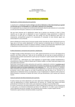 Carolina Angulo Pradel.
Egresada de Derecho U. Américas.
2011
93
DE LOS EFECTOS DE LA PARTICION.
Adjudicación y el efecto declarativo de la partición.
La adjudicación es el acto por el cual se entrega a uno de los indivisarios un bien determinado que equivale
a los derechos que le correspondían en su cuota ideal o abstracta en la comunidad.
En la adjudicación hay una especie de transformación del derecho ideal de cada indivisario en la comunidad.
La cuota que éste tenía pasa a radicarse en un bien determinado.
Hay que tener presente que la adjudicación supone que la persona sea comunero, es decir, el único
requisito que se exige para la adjudicación es que el adjudicatario tenga previamente la calidad de
comunero en el bien que se le adjudica; ello trae consigo una serie de diferencias entre ésta y la
compraventa, principalmente porque en la compraventa, el comprador no tiene derecho alguno con
anterioridad en la cosa comprada.
Hemos señalado que muchas veces el comunero puede resultar alcanzado por alguna adjudicación que se le
haga, pero en tal caso ¿existe adjudicación? La Corte Suprema ha declarado que en el hecho de que el
adjudicatario deba pagar un alcance con dinero en efectivo, no obsta a la existencia de la adjudicación, pues
el adjudicatario tenía, previamente, la calidad de comunero respecto del bien adjudicado.
El efecto declarativo o retroactivo de la partición y adjudicación.
El código consagra el efecto declarativo en el art. 1334, respecto del dominio y en el art. 718 respecto de la
posesión, este último señala que “cada uno de los partícipes de una cosa que se poseía proindiviso, se
entenderá haber poseído exclusivamente la parte que por la división le cupiera durante todo el tiempo que
duró la indivisión”.
Por su parte el art. 1334 dispone que “cada asignatario se reputará haber sucedido inmediatamente y
exclusivamente al difunto en todos los efectos que le hubieren cabido, y no haber tenido parte alguna en los
otros efectos de la sucesión”.
Quiere decir entonces que el efecto declarativo de la partición o adjudicación consiste en considerar que el
adjudicatario ha sucedido inmediata y directamente al causante en los bienes que se le adjudicaron, y no ha
tenido parte alguna en los bienes adjudicados a otro asignatario. Por tanto, este efecto es un verdadero
efecto retroactivo de la partición. De ahí entonces que la adjudicación y la partición sean títulos declarativos
de dominio, como lo dice, aunque no con toda la exactitud que fuera de desea, el art. 703 del C.C. la
adjudicación es totalmente inversa a la enajenación, ya que el adjudicatario no adquiere el bien porque los
demás herederos le efectúen la tradición del mismo, sino que directamente, y por sucesión por causa de
muerte.
Campo de aplicación del efecto declarativo de la partición.
Se aplica siempre que exista adjudicación, por tanto regirá tanto tratándose de particiones en naturaleza,
como de adjudicaciones en remate, adjudicaciones con alcances, etc. También rige respecto del dinero
producido por la licitación de un bien común, pues aquel pasa a subrogar en la comunidad a éste.
En cuanto a las personas, este efecto declarativo se aplica respecto de los indivisarios, de los cesionarios de
la cuota parte, y en virtud de la declaración que hace el art. 1180 del C.C. en orden a que el cónyuge en
cuanto asignatario de porción conyugal, será considerado como heredero, se aplica respecto de éste.
Finalmente se aplica el efecto retroactivo también a la partición.
 