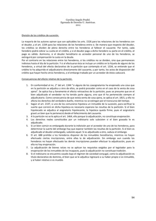 Carolina Angulo Pradel.
Egresada de Derecho U. Américas.
2011
94
División de los créditos de sucesión.
La mayoría de los autores opinan que son aplicables los arts. 1526 para las relaciones de los herederos con
el deudor, y el art. 1334 para las relaciones de los herederos entre si. De manera que respecto del deudor,
los créditos se dividen de pleno derecho entre los herederos al fallecer el causante. Por tanto, cada
heredero podrá cobrar su cuota en el crédito, y si el deudor paga a dicho heredero su parte en el crédito, el
pago es válido. Asimismo, si el deudor hereditario es acreedor personal de uno de los herederos, se
extinguirá por compensación la cuota en la deuda.
Por el contrario en las relaciones entre los herederos, si los créditos no se dividen, sino que permanecen
indivisos hasta el día de la partición. Y si al efectuarse ésta se incluye un crédito en la hijuela de alguno de los
herederos, a virtud del efecto declarativo de la partición que contempla el art. 1334, se entiende que el
crédito lo ha adquirido el adjudicatario directamente del causante, y por tanto, los actos de disposición del
crédito que hayan hecho otros herederos, o el embargo trabado por un acreedor de éstos caducará.
Consecuencias del efecto relativo de la partición.
1. En conformidad al inc. 2° del art. 1344 “si alguno de los coasignatarios ha enajenado una cosa que
en la partición se adjudica a otro de ellos, se podrá proceder como en el caso de la venta de cosa
ajena”. Se aplica lisa y llanamente el efecto retroactivo de la partición, pues se presume que en el
bien adjudicado el vendedor no ha tenido parte alguna, sino que él ha pertenecido siempre al
adjudicatario. Como consecuencia de que exista venta de cosa ajena, se aplica el art. 1815, y ella no
afecta los derechos del verdadero dueño, mientras no se extingan por el transcurso del tiempo.
2. Según el art. 2147, si uno de los comuneros hipoteca un inmueble de la sucesión, para verificar la
suerte que correrá en dicha hipoteca es necesario esperara las resultas de la partición. Si el bien
hipotecado se adjudica al asignatario hipotecante, la hipoteca queda firme, pues el asignatario
gravó un bien que le perteneció desde el fallecimiento del causante.
3. A la partición no se le aplica el art. 1464, ello porque la adjudicación, no constituye enajenación.
4. Los derechos reales constituidos por un indivisario solo subsisten si el bien gravado le es
adjudicado.
5. Si un bien común es embargado durante la indivisión por el acreedor de uno de los herederos, para
determinar la suerte del embargo hay que esperar también las resultas de la partición. Si el bien es
adjudicado al deudor embargado, subsiste aquel. Si es adjudicado a otro, caduca el embargo.
6. El art. 688 prohíbe a los herederos disponer de los inmuebles hereditarios, mientras no hayan
efectuado ciertas inscripciones, entre ellas la de adjudicación. Sin embargo aun cuando los
herederos no hayan efectuado las demás inscripciones pueden efectuar la adjudicación, pues en
ella no hay enajenación.
7. La adjudicación de bienes raíces no se aplican los requisitos exigidos por el legislador para la
enajenación de los inmuebles de los incapaces, pues la adjudicación no constituye tradición.
8. Si el indivisario se encuentra casado bajo el régimen de sociedad conyugal, como la adjudicación es
título declarativo de dominio, el bien que se le adjudica ingresará a su haber propio si es inmueble,
y al haber relativo si es mueble.
 