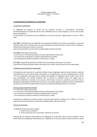 Carolina Angulo Pradel.
Egresada de Derecho U. Américas.
2011
95
LA OBLIGACION DE GARANTIA EN LA PARTICION.
La evicción en la partición.
La obligación de garantía es propia de los contratos onerosos y conmutativos. Comprende
fundamentalmente el saneamiento de los vicios redhibitorios de la cosa entregada, o sea los vicios ocultos
de que ella adolecía.
En la partición no se aplican los vicios redhibitorios, sino que la evicción, reglamentada en los arts. 1345 a
1347.
Art. 1345. El partícipe que sea molestado en la posesión del objeto que le cupo en la partición, o que haya
sufrido evicción de él, lo denunciará a los otros partícipes para que concurran a hacer cesar la molestia, y
tendrá derecho para que le saneen la evicción.
Esta acción prescribirá en cuatro años contados desde el día de la evicción.
Art. 1346. No ha lugar a esta acción:
1. Si la evicción o la molestia procediere de causa sobreviniente a la partición;
2. Si la acción de saneamiento se hubiere expresamente renunciado;
3. Si el partícipe ha sufrido la molestia o la evicción por su culpa.
Art. 1347. El pago del saneamiento se divide entre los partícipes a prorrata de sus cuotas.
La porción del insolvente grava a todos a prorrata de sus cuotas; incluso el que ha de ser indemnizado.
Fundamento de la evicción en la partición.
El fundamento de la evicción en la partición estriba en que el legislador aspira en todo momento a obtener
la igualdad entre los comuneros frente a la partición, y es evidente que si uno de los adjudicatarios es evicto
en la cosa adjudicada, indirectamente se quiebra esta igualdad. El asignatario evicto recibió menos de los
que correspondía, y los demás recibieron más. En efecto, se consideró común una especie que no
pertenecía realmente al causante, con lo cual se estimó mayor el acervo a repartirse, y de este modo se
perjudicó al adjudicatario privado de ciertos bienes. Los demás asignatarios deberán entonces indemnizarlo,
de modo que en definitiva todos reciban lo que les correspondía verdaderamente en la sucesión.
Casos en que no procede la evicción.
Art. 1346. No ha lugar a esta acción:
1. Si la evicción o la molestia procediere de causa sobreviniente a la partición;
2. Si la acción de saneamiento se hubiere expresamente renunciado;
3. Si el partícipe ha sufrido la molestia o la evicción por su culpa.
Finalmente se señala que cuando la acción de evicción haya prescrito, confome al art. 1345 inc. 2° la que
señala Esta acción prescribirá en cuatro años contados desde el día de la evicción.
Efectos de la evicción.
La obligación de garantía tiene 2 etapas:
1°. Hacer cesar las molestias.
2°. Una vez que esta se ha consumado, indemnizar la evicción.
Respecto de las molestias mencionadas por el legislador en la partición, ellas son las de derecho; las de
hecho deben ser perseguidas directamente por el asignatario. O sea, que existirá molestia siempre y cuando
 