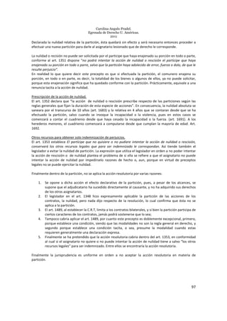 Carolina Angulo Pradel.
Egresada de Derecho U. Américas.
2011
97
Declarada la nulidad relativa de la partición, ésta quedará sin efecto y será necesario entonces proceder a
efectuar una nueva partición para darle al asignatario lesionado que de derecho le corresponde.
La nulidad o recisión no puede ser solicitada por el participe que haya enajenado su porción en todo o parte,
conforme al art. 1351 dispone “no podrá intentar la acción de nulidad o rescisión el participe que haya
enajenado su porción en todo o parre, salvo que la partición haya adolecido de error, fuerza o dolo, de que le
resulte perjuicio”.
En realidad lo que quiere decir este precepto es que si efectuada la partición, el comunero enajena su
porción, en todo o en parte, es decir, la totalidad de los bienes o algunos de ellos, ya no puede solicitar,
porque esta enajenación significa que ha quedado conforme con la partición. Prácticamente, equivale a una
renuncia tacita a la acción de nulidad.
Prescripción de la acción de nulidad.
El art. 1352 declara que “la acción de nulidad o rescisión prescribe respecto de las particiones según las
reglas generales que fijan la duración de esta especie de acciones”. En consecuencia, la nulidad absoluta se
saneara por el transcurso de 10 años (art. 1683) y la relativa en 4 años que se contaran desde que se ha
efectuado la partición, salvo cuando se invoque la incapacidad o la violencia, pues en estos casos se
comenzará a contar el cuadrienio desde que haya cesado la incapacidad o la fuerza. (art. 1691). A los
herederos menores, el cuadrienio comenzará a computarse desde que cumplan la mayoría de edad. Art.
1692.
Otros recursos para obtener solo indemnización de perjuicios.
El art. 1353 establece El partícipe que no quisiere o no pudiere intentar la acción de nulidad o rescisión,
conservará los otros recursos legales que para ser indemnizado le correspondan. Así tiende también el
legislador a evitar la nulidad de partición. La expresión que utiliza el legislador en orden a no poder intentar
la acción de rescisión o de nulidad plantea el problema de si ella se refiere a que el asignatario no puede
intentar la acción de nulidad por impedírselo razones de hecho o, aun, porque en virtud de preceptos
legales no se puede ejercitar la nulidad.
Finalmente dentro de la partición, no se aplica la acción resolutoria por varias razones:
1. Se opone a dicha acción el efecto declarativo de la partición, pues, a pesar de los alcances, se
supone que el adjudicatario ha sucedido directamente al causante, y no ha adquirido sus derechos
de los otros asignatarios.
2. El legislador en el art. 1348 hizo expresamente aplicable la partición de las acciones de los
contratos, la nulidad, pero nada dijo respecto de la resolución, lo cual confirma que ésta no se
aplica a la partición.
3. El art. 1489, al establecer la C.R.T, limita a los contratos bilaterales, y si bien la partición participa de
ciertos caracteres de los contratos, jamás podrá sostenerse que lo sea;
4. Tampoco cabria aplicar el art. 1489, por cuanto este precepto es doblemente excepcional, primero,
porque establece una condición, siendo que las modalidades no son la regla general en derecho, y
segundo porque establece una condición tacita, o sea, presume la modalidad cuando estas
requieren generalmente una declaración expresa.
5. Finalmente se ha pretendido que la acción resolutoria cabria dentro del art. 1353, en conformidad
al cual si el asignatario no quiere o no puede intentar la acción de nulidad tiene a salvo “los otros
recursos legales” para ser indemnizado. Entre ellos se encontraría la acción resolutoria.
Finalmente la jurisprudencia es uniforme en orden a no aceptar la acción resolutoria en materia de
partición.
 