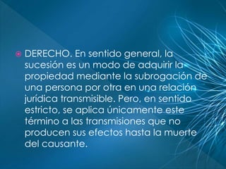  DERECHO. En sentido general, la 
sucesión es un modo de adquirir la 
propiedad mediante la subrogación de 
una persona por otra en una relación 
jurídica transmisible. Pero, en sentido 
estricto, se aplica únicamente este 
término a las transmisiones que no 
producen sus efectos hasta la muerte 
del causante. 
 