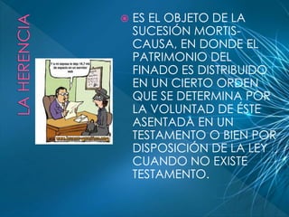 ES EL OBJETO DE LA 
SUCESIÓN MORTIS-CAUSA, 
EN DONDE EL 
PATRIMONIO DEL 
FINADO ES DISTRIBUIDO 
EN UN CIERTO ORDEN 
QUE SE DETERMINA POR 
LA VOLUNTAD DE ÉSTE 
ASENTADA EN UN 
TESTAMENTO O BIEN POR 
DISPOSICIÓN DE LA LEY 
CUANDO NO EXISTE 
TESTAMENTO. 
 