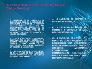  1. -APERTURA DE LA HERENCIA.- LA 
SUCESIÓN SE ABRE EN EL MOMENTO EN 
QUE MUERE EL AUTOR DE LA HERENCIA 
O CUANDO SE DECLARA 
JUDICIALMENTE LA PRESUNCIÓN DE 
MUERTE DEL AUSENTE, ESTO ES, LA 
APERTURA SE INICIA DESDE EL 
MOMENTO EN QUE SE CONOCE EL 
HECHO DE MUERTE. 
 2. - DELACIÓN.- ES EL LLAMAMIENTO 
SUCESIVO DEL O LOS SUCESORES O 
QUIENES ACREDITEN TENER LEGÍTIMO 
DERECHO, PARA PONER A SU 
DISPOSICIÓN LA HERENCIA Y QUE ÉSTOS 
LA ACEPTEN O LA REPUDIEN. 
 3. - ADJUDICACIÓN DE LA HERENCIA.- 
SE DA A TRAVÉS DE TRES FACULTADES 
QUE SE CONFIEREN AL O LOS POSIBLES 
TITULARES DE LA HERENCIA: 
 A) LA FACULTAD DE ACEPTAR O 
REPUDIAR LA HERENCIA. 
 B) LA FACULTAD DE ENTRAR EN 
POSESIÓN Y DISFRUTAR DE LOS 
BIENES HEREDITARIOS. 
 C) LA FACULTAD DE POSEER LOS 
BIENES, NO CON EL PROPÓSITO DE 
DISFRUTARLOS, SINO ÚNICAMENTE 
REALIZAR SOBRE ELLOS ACTOS DE 
CARÁCTER MERAMENTE 
CONSERVATORIO Y 
POSTERIORMENTE ENAJENARLOS 
BIEN EN FORMA GRATUITA O BIEN 
EN FORMA ONEROSA. 
 