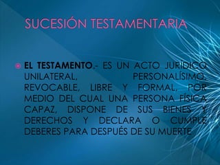  EL TESTAMENTO.- ES UN ACTO JURÍDICO 
UNILATERAL, PERSONALÍSIMO, 
REVOCABLE, LIBRE Y FORMAL, POR 
MEDIO DEL CUAL UNA PERSONA FÍSICA 
CAPAZ, DISPONE DE SUS BIENES Y 
DERECHOS Y DECLARA O CUMPLE 
DEBERES PARA DESPUÉS DE SU MUERTE 
 