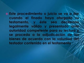  Este procedimiento o juicio se va a dar 
cuando el finado haya otorgado su 
testamento, y éste sea declarado 
legalmente válido y presentado ante 
autoridad competente para su lectura y 
se proceda a la adjudicación de los 
bienes de acuerdo con la voluntad del 
testador contenida en el testamento. 
 