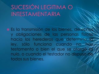  Es la transmisión de los bienes, derechos 
y obligaciones de las personas físicas 
hacia los herederos que determine la 
ley, sólo funciona cuando no hay 
testamento o bien el que se otorgó es 
nulo, o cuando el testador no dispuso de 
todos sus bienes. 
 