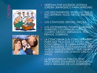  HEREDAN POR SUCESIÓN LEGÍTIMA 
(ORDEN JERÁRQUICO PARA HEREDAR): 
 LOS DESCENDIENTES, ENTRE LOS QUE SE 
ENCUENTRAN: HIJOS, NIETOS, BISNIETOS, 
ETC. 
 LOS CÓNYUGES: ESPOSO, ESPOSA. 
 LOS ASCENDENTES: PADRES Y ABUELOS. 
 PARIENTES COLATERALES HASTA EL 
CUARTO GRADO: HERMANOS, TÍOS, 
PRIMOS, SOBRINOS. 
 LA CONCUBINA O EL CONCUBINARIO, 
PARA QUE PROCEDA LA FIGURA DEL 
CONCUBINATO, SE DEBEN SATISFACER 
DOS REQUISITOS FUNDAMENTALES: QUE 
AMBOS SEAN SOLTEROS Y QUE HAYAN 
VIVIDO JUNTOS LOS ÚLTIMOS CINCO 
AÑOS. 
 LA BENEFICENCIA PÚBLICA, ÉSTO 
PROCEDERÁ SOLAMENTE CUANDO NO 
EXISTA NINGUNO DE LOS ANTERIORES. 
