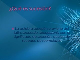  La palabra sucesión proviene del 
latín: successio, successionis con el 
significado de sucesión, acción de 
suceder, de reemplazar. 
 
