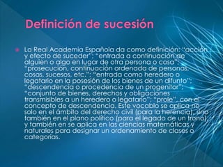  La Real Academia Española da como definición: “acción 
y efecto de suceder”; “entrada a continuación de 
alguien o algo en lugar de otra persona o cosa”; 
“prosecución, continuación ordenada de personas, 
cosas, sucesos, etc.”; “entrada como heredero o 
legatario en la posesión de los bienes de un difunto”; 
“descendencia o procedencia de un progenitor”; 
“conjunto de bienes, derechos y obligaciones 
transmisibles a un heredero o legatario”; “prole”, con el 
concepto de descendencia. Este vocablo se aplica no 
solo en el ámbito del derecho civil (para la herencia), sino 
también en el plano político (para el legado de un trono), 
y también en se aplica en las ciencias matemáticas y 
naturales para designar un ordenamiento de clases o 
categorías. 
 