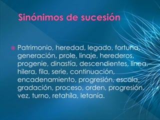  Patrimonio, heredad, legado, fortuna, 
generación, prole, linaje, herederos, 
progenie, dinastía, descendientes, línea, 
hilera, fila, serie, continuación, 
encadenamiento, progresión, escala, 
gradación, proceso, orden, progresión, 
vez, turno, retahíla, letanía. 
 