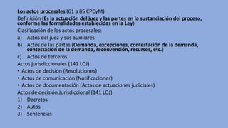 Los actos procesales (61 a 85 CPCyM)
Definición (Es la actuación del juez y las partes en la sustanciación del proceso,
conforme las formalidades establecidas en la Ley)
Clasificación de los actos procesales:
a) Actos del juez y sus auxiliares
b) Actos de las partes (Demanda, excepciones, contestación de la demanda,
contestación de la demanda, reconvención, recursos, etc.)
c) Actos de terceros
Actos jurisdiccionales (141 LOJ)
• Actos de decisión (Resoluciones)
• Actos de comunicación (Notificaciones)
• Actos de documentación (Actas de actuaciones judiciales)
Actos de decisión Jurisdiccional (141 LOJ)
1) Decretos
2) Autos
3) Sentencias
 