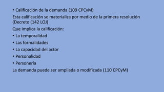 • Calificación de la demanda (109 CPCyM)
Esta calificación se materializa por medio de la primera resolución
(Decreto (142 LOJ)
Que implica la calificación:
• La temporalidad
• Las formalidades
• La capacidad del actor
• Personalidad
• Personería
La demanda puede ser ampliada o modificada (110 CPCyM)
 