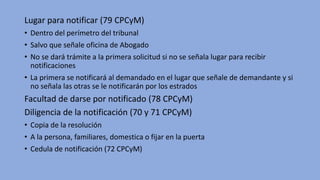Lugar para notificar (79 CPCyM)
• Dentro del perímetro del tribunal
• Salvo que señale oficina de Abogado
• No se dará trámite a la primera solicitud si no se señala lugar para recibir
notificaciones
• La primera se notificará al demandado en el lugar que señale de demandante y si
no señala las otras se le notificarán por los estrados
Facultad de darse por notificado (78 CPCyM)
Diligencia de la notificación (70 y 71 CPCyM)
• Copia de la resolución
• A la persona, familiares, domestica o fijar en la puerta
• Cedula de notificación (72 CPCyM)
 