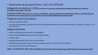 • Declaración de las partes (Arts. 130 a 141 CPCy M)
Obligación de declarar (130) (una sola vez y ante juez competente) Excepcionalmente por medio de
mandatario (132) (188 a 195 LOJ).
Citación (131) (Personal, con 2 días de anticipación, bajo apercibimiento de declararlo confeso a solicitud de parte.
(Confesión ficta) Incomparecencia únicamente por enfermedad debidamente probada (138)
Pliego de posiciones (plica)
• Forma de la posición (133)
• Forma de las respuestas a las posiciones (135) Las respuestas deberán ser en sentido afirmativo o negativo, es decir si o no
sus respuestas
Diligenciamiento
• Pueden estar presentes las partes y sus Abogados
• Si son varios los absolventes lo harán uno en pos del otro.
• Fórmula (134)
• Preguntas adicionales (136) El juez la debe calificar.
• El absolvente puede pedir que el articulante declare (pedirlo con 24 hrs de anticipación)
• Documentación (137) Acta de diligencia.
Valor probatorio de esta prueba(Plena Prueba) 139 Confesión legal (140) Confesión sin posiciones (141)
 