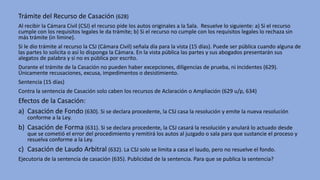 Trámite del Recurso de Casación (628)
Al recibir la Cámara Civil (CSJ) el recurso pide los autos originales a la Sala. Resuelve lo siguiente: a) Si el recurso
cumple con los requisitos legales le da trámite; b) Si el recurso no cumple con los requisitos legales lo rechaza sin
más trámite (in limine).
Si le dio trámite al recurso la CSJ (Cámara Civil) señala día para la vista (15 días). Puede ser pública cuando alguna de
las partes lo solicita o así lo disponga la Cámara. En la vista pública las partes y sus abogados presentarán sus
alegatos de palabra y si no es pública por escrito.
Durante el trámite de la Casación no pueden haber excepciones, diligencias de prueba, ni incidentes (629).
Únicamente recusaciones, excusa, impedimentos o desistimiento.
Sentencia (15 días)
Contra la sentencia de Casación solo caben los recursos de Aclaración o Ampliación (629 u/p, 634)
Efectos de la Casación:
a) Casación de Fondo (630). Si se declara procedente, la CSJ casa la resolución y emite la nueva resolución
conforme a la Ley.
b) Casación de Forma (631). Si se declara procedente, la CSJ casará la resolución y anulará lo actuado desde
que se cometió el error del procedimiento y remitirá los autos al juzgado o sala para que sustancie el proceso y
resuelva conforme a la Ley.
c) Casación de Laudo Arbitral (632). La CSJ solo se limita a casa el laudo, pero no resuelve el fondo.
Ejecutoria de la sentencia de casación (635). Publicidad de la sentencia. Para que se publica la sentencia?
 