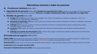 Alternativas comunes a todos los procesos
A) Providencias Cautelares (516 a 537)
1. Seguridad de las personas (516 a 522) (Medidas de seguridad (516 a 520) (su objeto es para protegerse de malos tratos o actos
reprobados por la Ley, la moral o buenas costumbres); Menores o incapaces abandonados (520) o de restitución a su hogar (521)
2. Medidas de garantía (523 a 529)
a) Arraigo (523 a 525) (Plazo del arraigo: 1 año, prorrogable. (Arto. 1 Dcto. 15-71) Requisitos para decretar el arraigo (Arto. 2 Dcto. 15-71)
Levantamiento del arraigo (Apersonar a Mandatario)
b) Anotación de demanda (526) Plazo 5 años (1170 #3 C.C). Se decreta cuando se discute la declaración, constitución, modificación y extinción de
Derechos Reales sobre Inmuebles.
c) Embargo (527) Plazo 5 años (1170 #3 C.C). Efecto es la prohibición de enajenar lo embargado (303). Se pueden embargar bienes muebles,
inmuebles, derechos, créditos, salarios, etc.
d) Secuestro (528) El objeto del secuestro es el desapoderamiento del bien de manos del deudor, para entregarlos en deposito particular o
institucional
e) Embargo con carácter de intervención (529). Tiene por objeto asegurar los derechos del acreedor. Se debe nombrar interventor. Recae
sobre establecimientos comerciales, industriales y agrícolas.
B) Providencias de Urgencia (530 a 537)
Objeto (530): Quien tenga derechos que ejercitar mediante cualquier juicio civil y estos se vean amenazados por un perjuicio eminente e irreparable, puede
pedir al juez cualquiera de las medidas de garantía para asegurar provisionalmente los efectos de la decisión sobre el fondo.
Garantía (531) No podrá ser menor del 10% ni mayo del 20% de lo que se pretenda. La garantía puede prestarse a través de hipoteca, prenda o fianza (533).
Se decretan si oír a la parte contraria (534)
Promoción inmediata del proceso (535) 15 días para presentar la demanda.
 