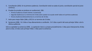 5. Conciliación (203). En la primera audiencia. Conciliación total se acaba el juicio; conciliación parcial el juicio
continua.
6. Prueba (La prueba se produce en audiencias). 206.
• Primera Audiencia al darle trámite a la demanda
• Segunda Audiencia en un término de 15 días (solo cuando no se pudo rendir todas en la primera audiencia)
• Tercera Audiencia (Extraordinaria) en un termino de 10 días.
7. Auto para mejor fallar (206 y 197) En un termino de 15 días.
8. Sentencia (208). En 3 días si hay allanamiento o confesión. En 5 días a partir del auto p/mejor fallar o de la
última audiencia.
Solo es apelable la sentencia (209). La apelación tiene su propio procedimiento: 3 días para interponerla; 8 días
para la vista; 15 días auto p/mejor fallar; 3 días para la sentencia.
 