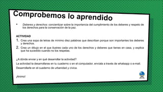• Deberes y derechos: concientizar sobre la importancia del cumplimiento de los deberes y respeto de
los derechos para la conservación de la paz.
ACTIVIDAD
1. Crea una sopa de letras de mínimo diez palabras que describan porque son importantes los deberes
y derechos.
2. Crea un dibujo en el que ilustres cada uno de los derechos y deberes que tienes en casa, y explica
que ha sucedido cuando no los respetas.
¿A dónde enviar y en qué desarrollar la actividad?
La actividad la desarrollaras en tu cuaderno o en el computador, envíala a través de whatsapp o e-mail.
Desarrollarle en el cuaderno de urbanidad y cívica.
¡Animo!
 