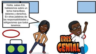 Holita, sabes Edi,
hablaremos sobre un
tema maravilloso,
deberes y derechos.
En otras palabras de
las responsabilidades y
obligaciones que todos
tenemos.
 