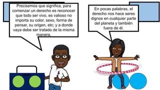 Precisemos que significa, para
comenzar un derecho es reconocer
que todo ser vivo, es valioso no
importa su color, sexo, forma de
pensar, su origen, etc; y a donde
vaya debe ser tratado de la misma
manera.
En pocas palabras, el
derecho nos hace seres
dignos en cualquier parte
del planeta y también
fuera de él.
 