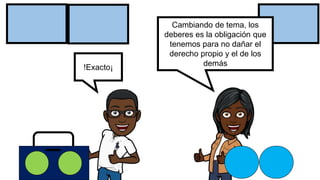 !Exacto¡
Cambiando de tema, los
deberes es la obligación que
tenemos para no dañar el
derecho propio y el de los
demás
 