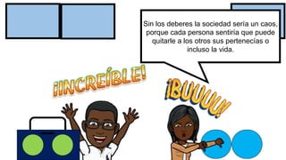 Sin los deberes la sociedad sería un caos,
porque cada persona sentiría que puede
quitarle a los otros sus pertenecías o
incluso la vida.
 