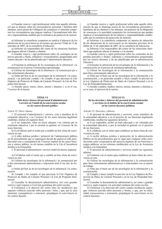 Num. 5738 / 09.04.2008                                                                                                                       55928


     o) Guardar reserva i sigil professional sobre tota aquella informa-         o) Guardar reserva y sigilo profesional sobre toda aquella infor-
ció que es dispose sobre les circumstàncies personals i familiars dels      mación de que se disponga acerca de las circunstancias personales y
alumnes, sense perjuí de l’obligació de comunicar a l’autoritat compe-      familiares de los alumnos y las alumnas, sin perjuicio de la obligación
tent les circumstàncies que puguen implicar l’incompliment dels deu-        de comunicar a la autoridad competente las circunstancias que puedan
res i responsabilitats establits per la normativa de protecció de menors.   implicar el incumplimiento de los deberes y responsabilidades estable-
                                                                            cidos por la normativa de protección de menores.
    p) Informar la conselleria competent en matèria d’educació de les            p) Informar a la conselleria competente en materia de educación
alteracions de la convivència en els termes que preveu l’Orde de 12 de      de las alteraciones de la convivencia en los términos previstos en la
setembre de 2007, de la conselleria d’Educació.                             Orden de 12 de septiembre de 2007, de la conselleria de Educación.
    q) Informar els responsables del centre de les situacions familiars          q) Informar a los responsables del centro de las situaciones fami-
que puguen afectar l’alumne o alumna.                                       liares que pudieran afectar al alumno o a la alumna.
    r) Guardar reserva i sigil professional sobre els continguts de les          r) Guardar reserva y sigilo profesional sobre los contenidos de las
proves parcials o finals, ordinàries i extraordinàries, programades pels    pruebas parciales o finales, ordinarias y extraordinarias programadas
centres docents i de les planificades per l’administració educativa.        por los centros docentes y de las planificadas por la administración
                                                                            Educativa.
    s) Fomentar la utilització de les tecnologies de la informació i la          s) Fomentar la utilización de las tecnologías de la información y la
comunicació en el procés d’ensenyança-aprenentatge.                         comunicación en el proceso de enseñanza-aprendizaje.
    t) Utilitzar les tecnologies de la informació i la comunicació per a         t) Utilizar las tecnologías de la información y la comunicación
fins estrictament educatius.                                                para fines estrictamente educativos.
    u) Vetlar pel bon ús de les tecnologies de la informació i la comu-          u) Velar por el buen uso de las tecnologías de la información y la
nicació, i en particular complir i fer complir el que preveuen la Llei      comunicación, y en particular cumplir y hacer cumplir lo previsto en
Orgànica de Protecció de Dades de Caràcter Personal i la Llei de Pro-       la Ley Orgánica de Protección de Datos de Carácter Personal y en la
pietat Intel·lectual.                                                       Ley de Propiedad Intelectual.
    v) Atendre pares, mares, tutors, tutores i alumnes i, si és el cas,          v) Atender a padres, madres, tutores, tutoras, alumnos y alumnas y,
l’exercici de la tutoria.                                                   en su caso, el ejercicio de la tutoría.


                              TÍTOL VI                                                                  TÍTULO VI
          Dels drets i deures del personal d’administració                       De los derechos y deberes del personal de administración
           i servicis en l’àmbit de la convivència escolar                           y servicios en el ámbito de la convivencia escolar
                    en els centres docents públics                                            en los centros docentes públicos

Article 55. Drets i deures                                                  Artículo 55. Derechos y deberes
    1. El personal d’administració i servicis, com a membres de la              1. El personal de administración y servicios, como miembros de
comunitat educativa, i en l’exercici de les seues funcions legalment        la comunidad educativa, y en el ejercicio de sus funciones legalmente
establides, tindran els següents drets:                                     establecidas, tendrán los siguientes derechos:
    a) A ser respectats, rebre un tracte adequat i ser valorats per la          a) A ser respetados, recibir un trato adecuado y ser valorados por
comunitat educativa, i per la societat en general, en l’exercici de les     la comunidad educativa, y por la sociedad en general, en el ejercicio
seues funcions.                                                             de sus funciones.
    b) A col·laborar amb el centre per a establir un bon clima de convi-        b) A colaborar con el centro para establecer un buen clima de con-
vència en este.                                                             vivencia en este.
    c) A rebre defensa jurídica i protecció de l’administració pública          c) A recibir defensa jurídica y protección de la administración
en els procediments que se seguisquen davant de qualsevol orde juris-       Pública en los procedimientos que se sigan ante cualquier orden juris-
diccional com a conseqüència de l’exercici legítim de les seues funci-      diccional como consecuencia del ejercicio legítimo de sus funciones o
ons o càrrecs públics, en els termes establits en la Llei d’Assistència     cargos públicos, en los términos establecidos en la Ley de Asistencia
Jurídica a la Generalitat.                                                  Jurídica a la Generalitat.
    2. El personal d’administració i servicis tindrà els deures següents:       2. El personal de administración y servicios tendrá los siguientes
                                                                            deberes:
    a) Col·laborar amb el centre per a establir un bon clima de convi-          a) Colaborar con el centro para establecer un buen clima de convi-
vència en este.                                                             vencia en este.
    b) Utilitzar les tecnologies de la informació i la comunicació per          b) Utilizar las tecnologías de la información y la comunicación
a fins estrictament administratius o relacionats amb el seu lloc de tre-    para fines estrictamente administrativos o relacionados con su puesto
ball.                                                                       de trabajo.
    c) Vetlar pel bon ús de les tecnologies de la informació i la comu-         c) Velar por el buen uso de las tecnologías de la información y la
nicació.                                                                    comunicación.
    d) Complir i fer complir el que preveuen la Llei Orgànica de                d) Cumplir y hacer cumplir lo previsto en la Ley Orgánica de Pro-
Protecció de Dades de Caràcter Personal i la Llei de Propietat Intel-       tección de Datos de Carácter Personal y en la Ley de Propiedad Inte-
lectual.                                                                    lectual.
    e) Custodiar la documentació administrativa, així com guardar               e) Custodiar la documentación administrativa, así como a guardar
reserva i sigil respecte a l’activitat quotidiana del centre escolar.       reserva y sigilo respecto a la actividad cotidiana del centro escolar.
    f) Comunicar a la direcció del centre totes les incidències que             f) Comunicar a la dirección del centro cuantas incidencias supon-
suposen violència exercida sobre persones i béns, i que, per la seua        gan violencia ejercida sobre personas y bienes, y que, por su inten-
intensitat, conseqüències o reiteració, perjudiquen la convivència en       sidad, consecuencias o reiteración, perjudiquen la convivencia en los
els centres docents.                                                        centros docentes.
 