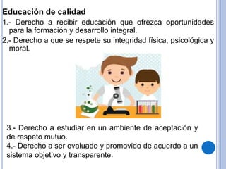 Educación de calidad
1.- Derecho a recibir educación que ofrezca oportunidades
para la formación y desarrollo integral.
2.- Derecho a que se respete su integridad física, psicológica y
moral.
3.- Derecho a estudiar en un ambiente de aceptación y
de respeto mutuo.
4.- Derecho a ser evaluado y promovido de acuerdo a un
sistema objetivo y transparente.
 