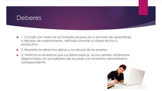 Deberes
 1. Cumplir con todas las actividades propias de su proceso de aprendizaje
o del plan de mejoramiento, definidas durante su etapa lectiva y
productiva.
 2. Respetar los derechos ajenos y no abusar de los propios.
 3. Verificar en el sistema que sus datos básicos, se encuentren totalmente
diligenciados y/o actualizarlos de acuerdo con el trámite administrativo
correspondiente.
 