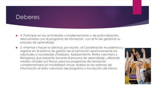 Deberes
 4. Participar en las actividades complementarias o de profundización,
relacionadas con el programa de formación, con el fin de gestionar su
proceso de aprendizaje.
 5. Informar y hacer la solicitud, por escrito, al Coordinación Académico y
registrar en el sistema de gestión de la formación oportunamente las
solicitudes o novedades (Traslados, Aplazamiento, Retiro voluntario y
Reingreso) que presente durante el proceso de aprendizaje, utilizando
medios virtuales y/o físicos; para los programas de formación
complementaria en modalidad virtual, realizar en los sistemas de
información el retiro voluntario del programa o inscripción del mismo.
 
