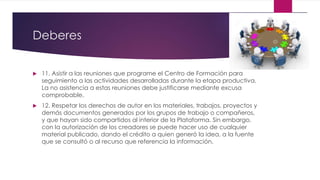 Deberes
 11. Asistir a las reuniones que programe el Centro de Formación para
seguimiento a las actividades desarrolladas durante la etapa productiva.
La no asistencia a estas reuniones debe justificarse mediante excusa
comprobable.
 12. Respetar los derechos de autor en los materiales, trabajos, proyectos y
demás documentos generados por los grupos de trabajo o compañeros,
y que hayan sido compartidos al interior de la Plataforma. Sin embargo,
con la autorización de los creadores se puede hacer uso de cualquier
material publicado, dando el crédito a quien generó la idea, a la fuente
que se consultó o al recurso que referencia la información.
 