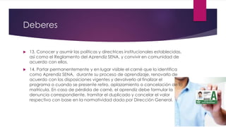 Deberes
 13. Conocer y asumir las políticas y directrices institucionales establecidas,
así como el Reglamento del Aprendiz SENA, y convivir en comunidad de
acuerdo con ellos.
 14. Portar permanentemente y en lugar visible el carné que lo identifica
como Aprendiz SENA, durante su proceso de aprendizaje, renovarlo de
acuerdo con las disposiciones vigentes y devolverlo al finalizar el
programa o cuando se presente retiro, aplazamiento o cancelación de la
matrícula. En caso de pérdida de carné, el aprendiz debe formular la
denuncia correspondiente, tramitar el duplicado y cancelar el valor
respectivo con base en la normatividad dada por Dirección General.
 