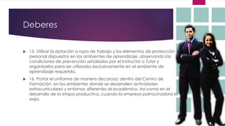 Deberes
 15. Utilizar la dotación o ropa de trabajo y los elementos de protección
personal dispuestos en los ambientes de aprendizaje, observando las
condiciones de prevención señaladas por el Instructor o Tutor y
organizarlos para ser utilizados exclusivamente en el ambiente de
aprendizaje requerido.
 16. Portar el uniforme de manera decorosa; dentro del Centro de
Formación, en los ambientes donde se desarrollen actividades
extracurriculares y entornos diferentes al académico. Así como en el
desarrollo de la etapa productiva, cuando la empresa patrocinadora lo
exija.
 