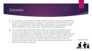 Deberes
 17. Conservar y mantener en buen estado, orden y aseo, las instalaciones
físicas, el material didáctico, equipos y herramientas de la entidad o que
estén a cargo de ésta, respondiendo por los daños ocasionados a éstos
intencionalmente o por descuido, debidamente comprobados.
 18. Actuar siempre teniendo como base los principios y valores para la
convivencia; obrar con honestidad, respeto, responsabilidad, lealtad,
justicia, compañerismo y solidaridad con la totalidad de los integrantes de
la comunidad educativa y expresarse con respeto, cultura y educación,
en forma directa, a través de medios impresos o electrónicos que le
facilita la entidad (como foros de discusión, redes sociales, chat, correo
electrónico, blogs y demás).
 