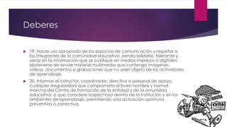 Deberes
 19. Hacer uso apropiado de los espacios de comunicación y respetar a
los integrantes de la comunidad educativa, siendo solidario, tolerante y
veraz en la información que se publique en medios impresos o digitales;
abstenerse de enviar material multimedia que contenga imágenes,
videos, documentos o grabaciones que no sean objeto de las actividades
de aprendizaje.
 20. Informar al instructor, coordinador, directivo o personal de apoyo,
cualquier irregularidad que comprometa el buen nombre y normal
marcha del Centro de Formación de la entidad y de la omunidad
educativa, o que considere sospechosa dentro de la Institución y en los
ambientes de aprendizaje, permitiendo una actuación oportuna,
preventiva o correctiva.
 