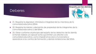 Deberes
 21. Respetar la dignidad, intimidad e integridad de los miembros de la
comunidad educativa SENA.
 22. Respetar los bienes y elementos de propiedad de los integrantes de la
comunidad educativa y del SENA.
 23. Obrar conforme al principio del respeto de los derechos de los demás
evitando realizar y/o apoyar actos que limiten y/o afecten a la
comunidad educativa, como impedir el acceso a funcionarios y
aprendices a los centros de formación y demás instalaciones del SENA.
 