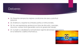 Deberes
 24. Presentar siempre las mejores condiciones de aseo y pulcritud
personal.
 25. Enaltecer y respetar los símbolos patrios e institucionales.
 26. No usar expresiones grotescas en foros de discusión, mensajes,
anuncios, correos tanto generales como en grupos de trabajo.
 27. Cumplir a cabalidad la normatividad vigente del estado Colombiano
en lo referente a delitos informáticos.
 