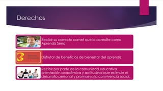 Derechos
Recibir su correcto carnet que lo acredite como
Aprendiz Sena
Disfrutar de beneficios de bienestar del aprendiz
Recibir por parte de la comunidad educativa
orientación académica y actitudinal que estimule el
desarrollo personal y promueva la convivencia social.
 