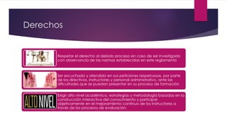Derechos
Respetar el derecho al debido proceso en caso de ser investigado
con observancia de las normas establecidas en este reglamento
Ser escuchado y atendido en sus peticiones respetuosas, por parte
de los directivos, Instructores y personal administrativo, ante las
dificultades que se puedan presentar en su proceso de formación
Exigir alto nivel académico, estrategias y metodología basadas en la
construcción interactiva del conocimiento y participar
objetivamente en el mejoramiento continuo de los Instructores a
través de los procesos de evaluación.
 