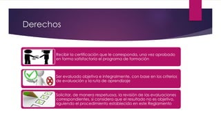 Derechos
Recibir la certificación que le corresponda, una vez aprobado
en forma satisfactoria el programa de formación
Ser evaluado objetiva e integralmente, con base en los criterios
de evaluación y la ruta de aprendizaje
Solicitar, de manera respetuosa, la revisión de las evaluaciones
correspondientes, si considera que el resultado no es objetivo,
siguiendo el procedimiento establecido en este Reglamento
 