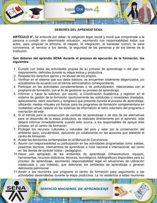 DEBERES DEL APRENDIZ SENA
ARTÍCULO 9°. Se entiende por deber, la obligación legal, social y moral que compromete a la
persona a cumplir con determinada actuación, asumiendo con responsabilidad todos sus
actos, para propiciar la armonía, el respeto, la integración, el bienestar común, la sana
convivencia, el servicio a los demás, la seguridad de las personas y de los bienes de la
institución.
Son deberes del aprendiz SENA durante el proceso de ejecución de la formación, los
siguientes:
1. Cumplir con todas las actividades propias de su proceso de aprendizaje o del plan de
mejoramiento, definidas durante su etapa lectiva y productiva.
2. Respetar los derechos ajenos y no abusar de los propios.
3. Verificar en el sistema que sus datos básicos, se encuentren totalmente diligenciados y/o
actualizarlos de acuerdo con el trámite administrativo correspondiente.
4. Participar en las actividades complementarias o de profundización, relacionadas con el
programa de formación, con el fin de gestionar su proceso de aprendizaje.
5. Informar y hacer la solicitud, por escrito, a Coordinación Académica y registrar en el
sistema de gestión de la formación oportunamente las solicitudes o novedades (traslados,
aplazamiento, retiro voluntario y reingreso) que presente durante el proceso de aprendizaje,
utilizando medios virtuales y/o físicos; para los programas de formación complementaria en
modalidad virtual, realizar en los sistemas de información el retiro voluntario del programa o
inscripción de este.
6. Si el trámite para la consecución de contrato de aprendizaje o de otra de las alternativas
para el desarrollo de la etapa productiva, es realizado directamente por el aprendiz, este
deberá informar inmediatamente cuando esto ocurra, a los responsables de apoyar este
proceso en el centro de formación.
7. Proteger los recursos culturales y naturales del país y velar por la conservación del
ambiente sano, vinculándose, apoyando y/o colaborando en las acciones que adelante el
centro de formación.
8. Acatar las decisiones contempladas en el Manual de Convivencia.
9. Asumir con responsabilidad su participación en las actividades programadas como salidas,
pasantías técnicas, intercambios de aprendices a nivel nacional e internacional, así como
en las demás de carácter lúdico - pedagógico.
10.Hacer uso apropiado de los ambientes de aprendizaje (infraestructura, equipos,
herramientas, recursos didácticos, técnicos, tecnológicos, bibliográficos) disponibles para su
proceso de aprendizaje, asumiendo responsabilidad legal en situaciones de utilización
inadecuada y uso indebido, que deterioran los ambientes de aprendizaje y generan
detrimento patrimonial.
11.Asistir a las reuniones que programe el centro de formación para seguimiento a las
actividades desarrolladas durante la etapa productiva. La no asistencia a estas reuniones
 